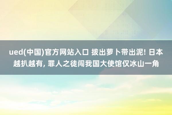 ued(中国)官方网站入口 拔出萝卜带出泥! 日本越扒越有， 罪人之徒闯我国大使馆仅冰山一角