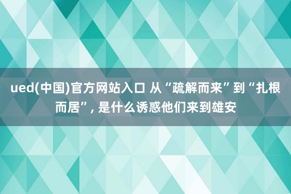 ued(中国)官方网站入口 从“疏解而来”到“扎根而居”， 是什么诱惑他们来到雄安