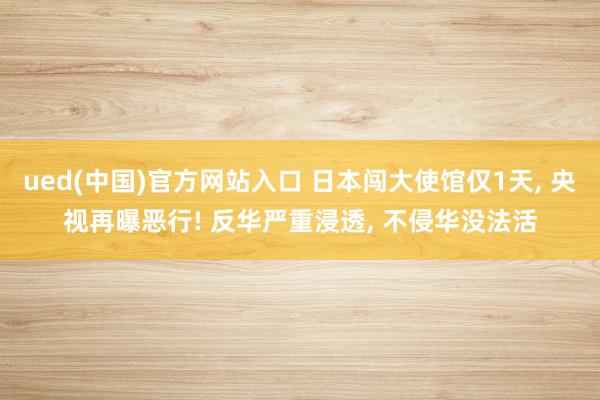 ued(中国)官方网站入口 日本闯大使馆仅1天， 央视再曝恶行! 反华严重浸透， 不侵华没法活
