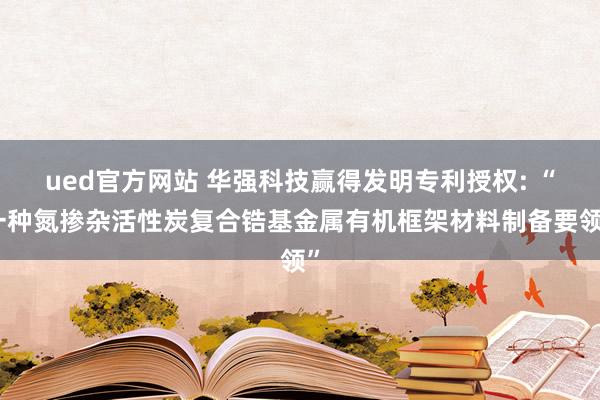 ued官方网站 华强科技赢得发明专利授权: “一种氮掺杂活性炭复合锆基金属有机框架材料制备要领”