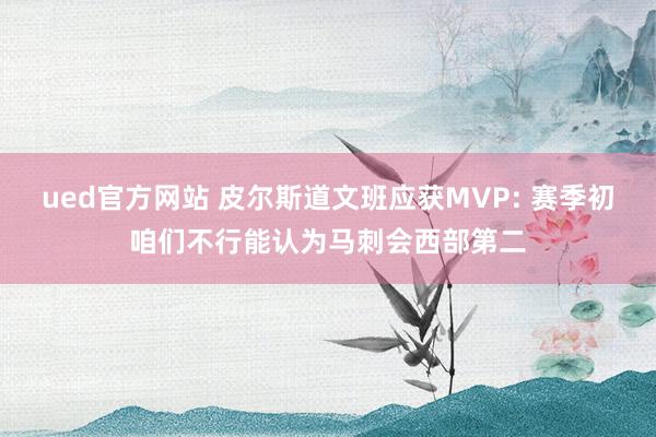 ued官方网站 皮尔斯道文班应获MVP: 赛季初咱们不行能认为马刺会西部第二