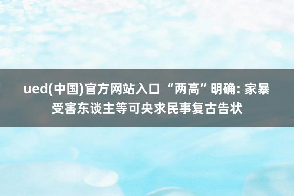 ued(中国)官方网站入口 “两高”明确: 家暴受害东谈主等可央求民事复古告状