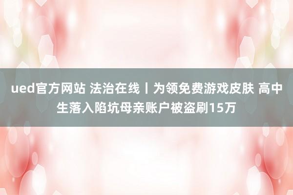 ued官方网站 法治在线丨为领免费游戏皮肤 高中生落入陷坑母亲账户被盗刷15万