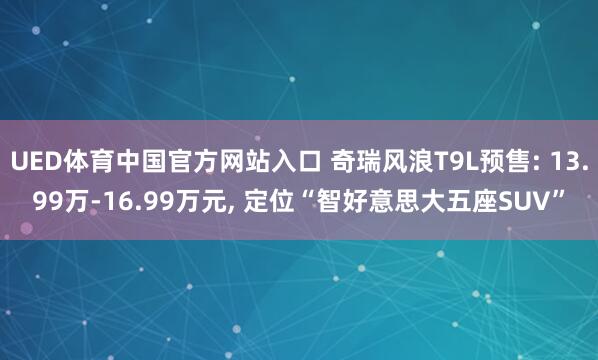 UED体育中国官方网站入口 奇瑞风浪T9L预售: 13.99万-16.99万元， 定位“智好意思大五座SUV”