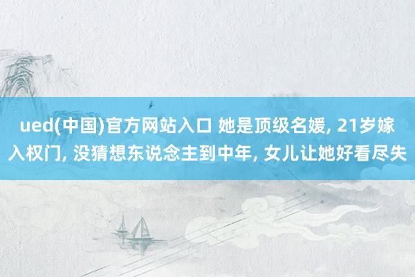 ued(中国)官方网站入口 她是顶级名媛， 21岁嫁入权门， 没猜想东说念主到中年， 女儿让她好看尽失