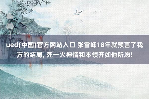 ued(中国)官方网站入口 张雪峰18年就预言了我方的结局， 死一火神情和本领齐如他所愿!