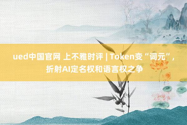 ued中国官网 上不雅时评 | Token变“词元”， 折射AI定名权和语言权之争