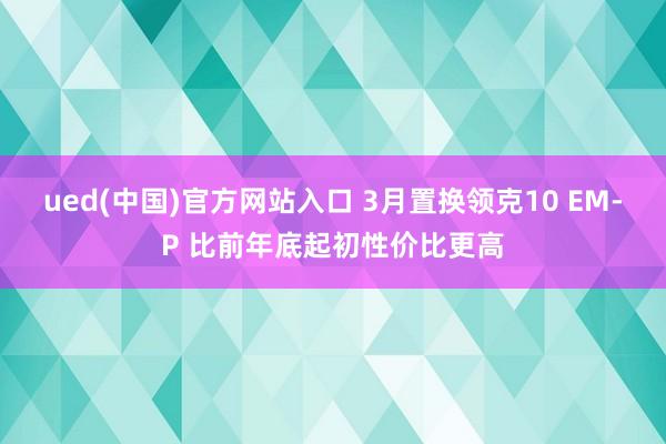 ued(中国)官方网站入口 3月置换领克10 EM-P 比前年底起初性价比更高