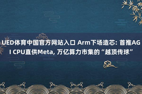 UED体育中国官方网站入口 Arm下场造芯: 首推AGI CPU直供Meta， 万亿算力市集的“越顶传球”