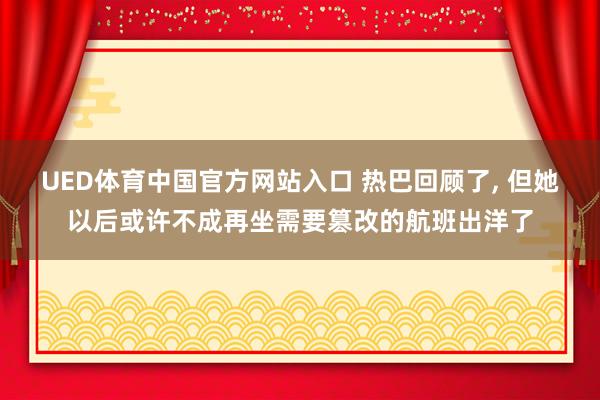 UED体育中国官方网站入口 热巴回顾了， 但她以后或许不成再坐需要篡改的航班出洋了