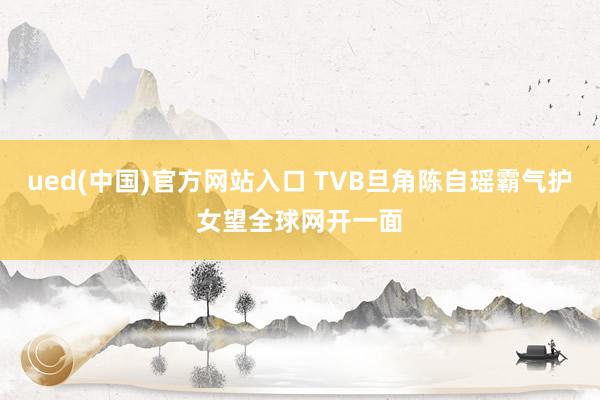 ued(中国)官方网站入口 TVB旦角陈自瑶霸气护女望全球网开一面