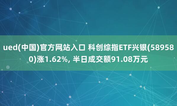 ued(中国)官方网站入口 科创综指ETF兴银(589580)涨1.62%， 半日成交额91.08万元
