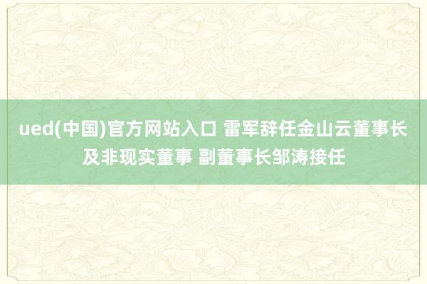 ued(中国)官方网站入口 雷军辞任金山云董事长及非现实董事 副董事长邹涛接任