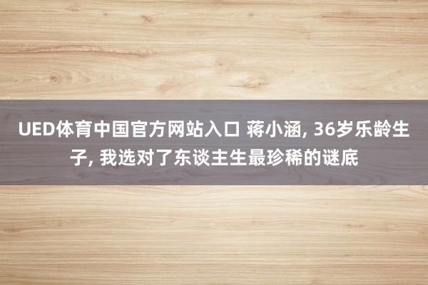 UED体育中国官方网站入口 蒋小涵， 36岁乐龄生子， 我选对了东谈主生最珍稀的谜底