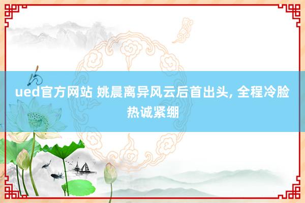 ued官方网站 姚晨离异风云后首出头， 全程冷脸热诚紧绷