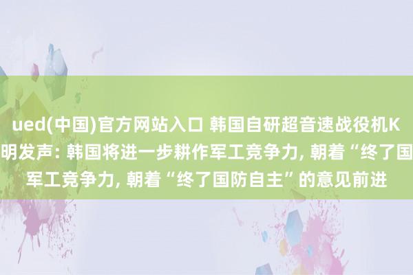 ued(中国)官方网站入口 韩国自研超音速战役机KF-21终了量产， 李在明发声: 韩国将进一步耕作军工竞争力， 朝着“终了国防自主”的意见前进