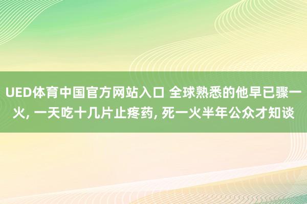 UED体育中国官方网站入口 全球熟悉的他早已骤一火， 一天吃十几片止疼药， 死一火半年公众才知谈