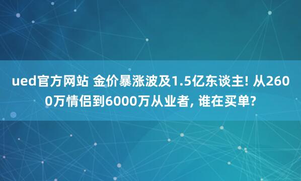 ued官方网站 金价暴涨波及1.5亿东谈主! 从2600万情侣到6000万从业者， 谁在买单?