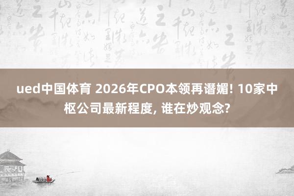 ued中国体育 2026年CPO本领再谮媚! 10家中枢公司最新程度， 谁在炒观念?