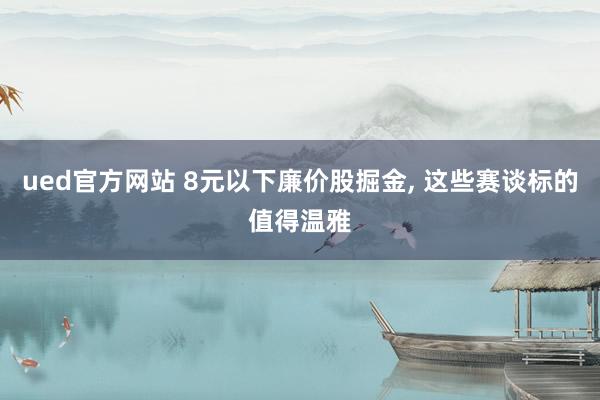 ued官方网站 8元以下廉价股掘金， 这些赛谈标的值得温雅
