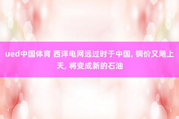 ued中国体育 西洋电网远过时于中国， 铜价又飚上天， 将变成新的石油