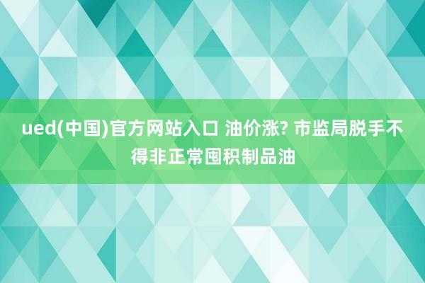 ued(中国)官方网站入口 油价涨? 市监局脱手不得非正常囤积制品油