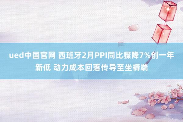 ued中国官网 西班牙2月PPI同比骤降7%创一年新低 动力成本回落传导至坐褥端