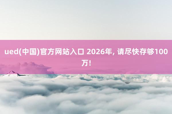 ued(中国)官方网站入口 2026年， 请尽快存够100万!