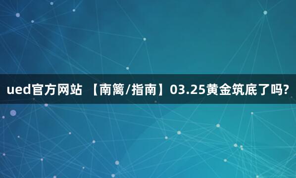ued官方网站 【南篱/指南】03.25黄金筑底了吗?