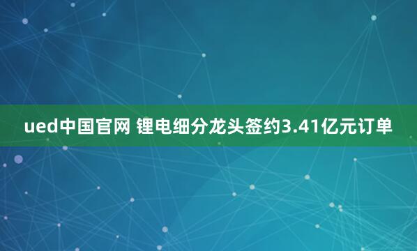 ued中国官网 锂电细分龙头签约3.41亿元订单