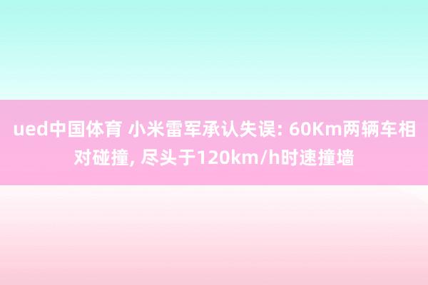 ued中国体育 小米雷军承认失误: 60Km两辆车相对碰撞， 尽头于120km/h时速撞墙