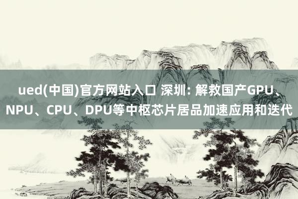 ued(中国)官方网站入口 深圳: 解救国产GPU、NPU、CPU、DPU等中枢芯片居品加速应用和迭代