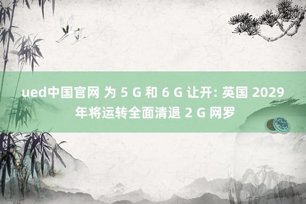 ued中国官网 为 5 G 和 6 G 让开: 英国 2029 年将运转全面清退 2 G 网罗