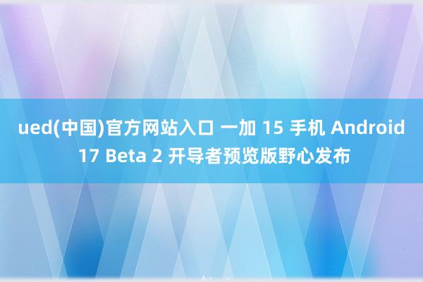 ued(中国)官方网站入口 一加 15 手机 Android 17 Beta 2 开导者预览版野心发布