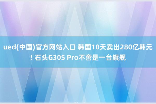 ued(中国)官方网站入口 韩国10天卖出280亿韩元! 石头G30S Pro不啻是一台旗舰