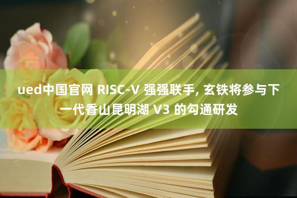 ued中国官网 RISC-V 强强联手， 玄铁将参与下一代香山昆明湖 V3 的勾通研发
