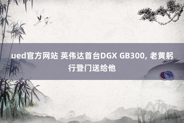 ued官方网站 英伟达首台DGX GB300， 老黄躬行登门送给他