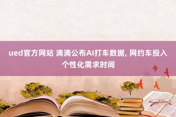 ued官方网站 滴滴公布AI打车数据， 网约车投入个性化需求时间