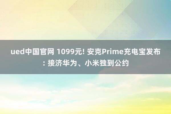 ued中国官网 1099元! 安克Prime充电宝发布: 接济华为、小米独到公约