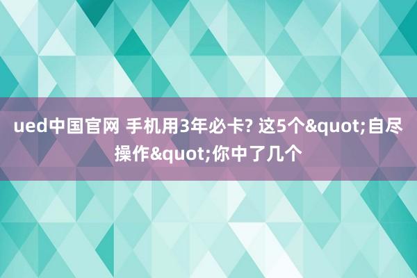 ued中国官网 手机用3年必卡? 这5个"自尽操作"你中了几个