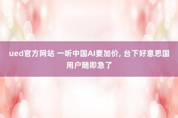 ued官方网站 一听中国AI要加价， 台下好意思国用户随即急了