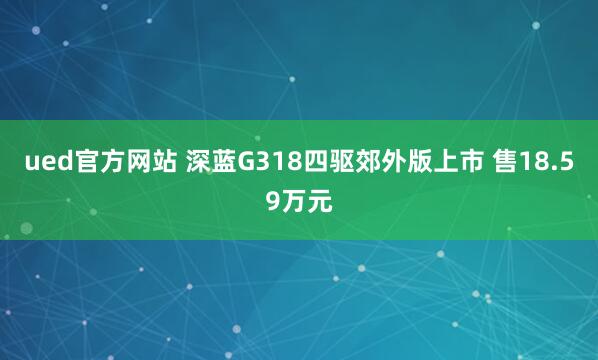 ued官方网站 深蓝G318四驱郊外版上市 售18.59万元