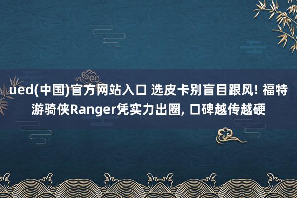 ued(中国)官方网站入口 选皮卡别盲目跟风! 福特游骑侠Ranger凭实力出圈， 口碑越传越硬