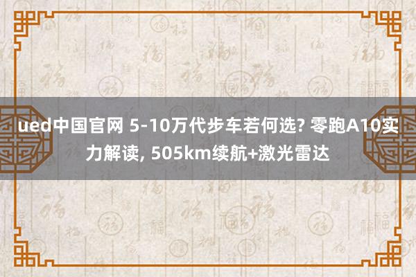 ued中国官网 5-10万代步车若何选? 零跑A10实力解读， 505km续航+激光雷达
