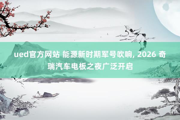 ued官方网站 能源新时期军号吹响， 2026 奇瑞汽车电板之夜广泛开启