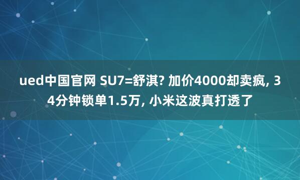 ued中国官网 SU7=舒淇? 加价4000却卖疯， 34分钟锁单1.5万， 小米这波真打透了