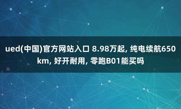 ued(中国)官方网站入口 8.98万起， 纯电续航650km， 好开耐用， 零跑B01能买吗