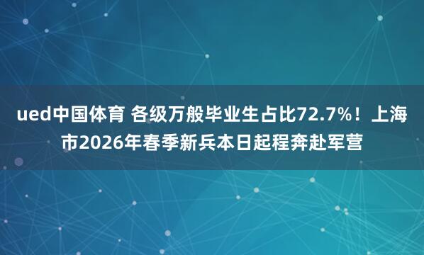 ued中国体育 各级万般毕业生占比72.7%！上海市2026年春季新兵本日起程奔赴军营