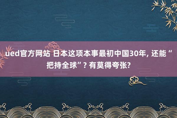 ued官方网站 日本这项本事最初中国30年， 还能“把持全球”? 有莫得夸张?