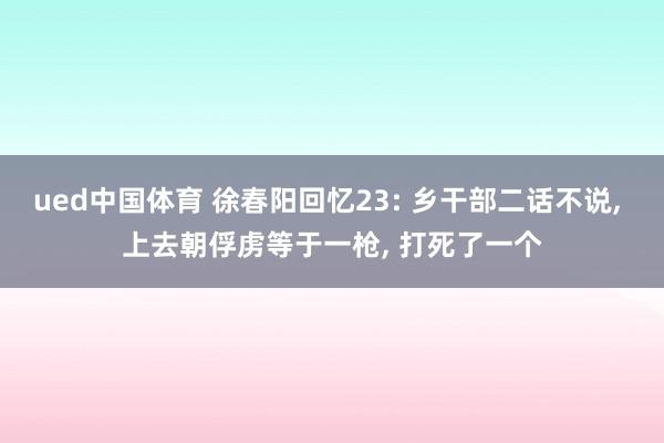 ued中国体育 徐春阳回忆23: 乡干部二话不说， 上去朝俘虏等于一枪， 打死了一个